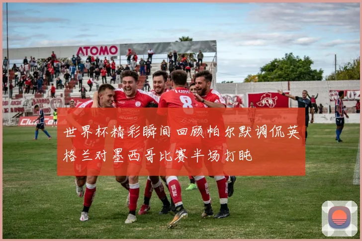 世界杯精彩瞬间回顾帕尔默调侃英格兰对墨西哥比赛半场打盹