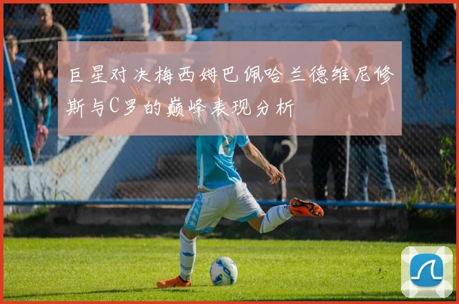 巨星对决梅西姆巴佩哈兰德维尼修斯与C罗的巅峰表现分析