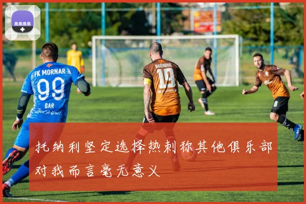 托纳利坚定选择热刺称其他俱乐部对我而言毫无意义