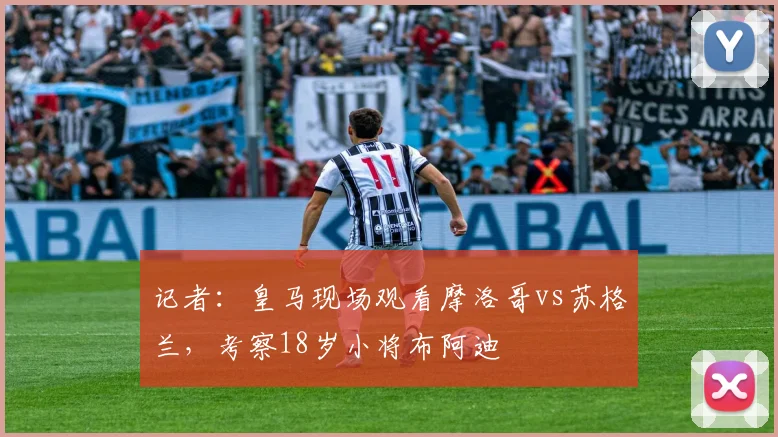 记者：皇马现场观看摩洛哥vs苏格兰，考察18岁小将布阿迪