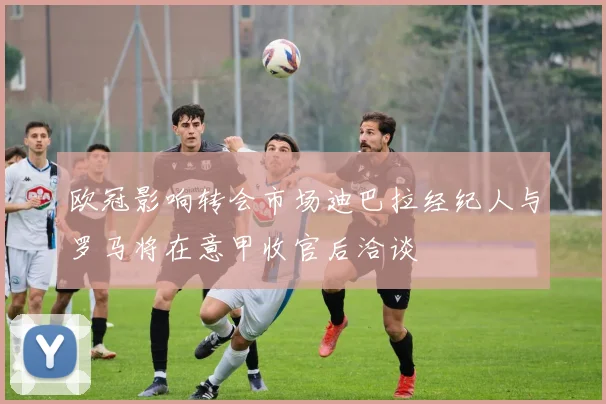 欧冠影响转会市场迪巴拉经纪人与罗马将在意甲收官后洽谈