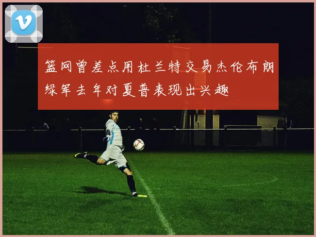 篮网曾差点用杜兰特交易杰伦布朗绿军去年对夏普表现出兴趣