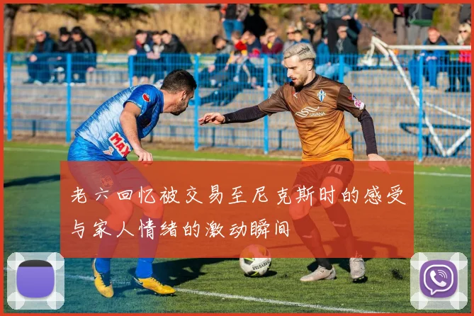 老六回忆被交易至尼克斯时的感受与家人情绪的激动瞬间