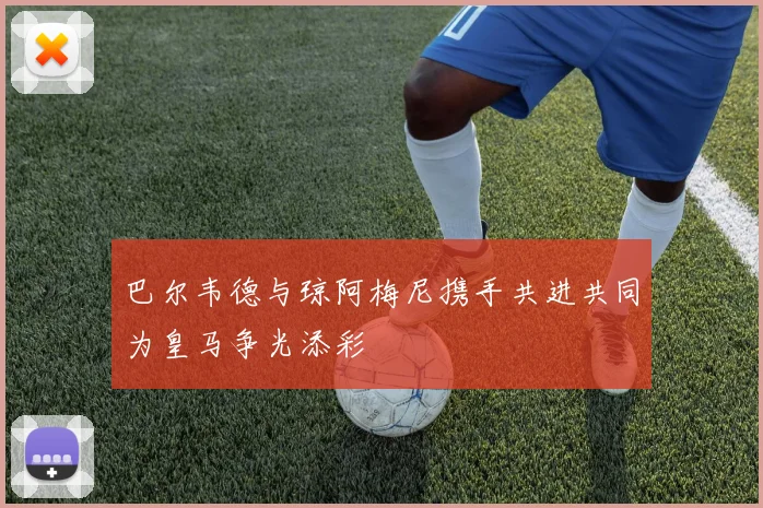 巴尔韦德与琼阿梅尼携手共进共同为皇马争光添彩