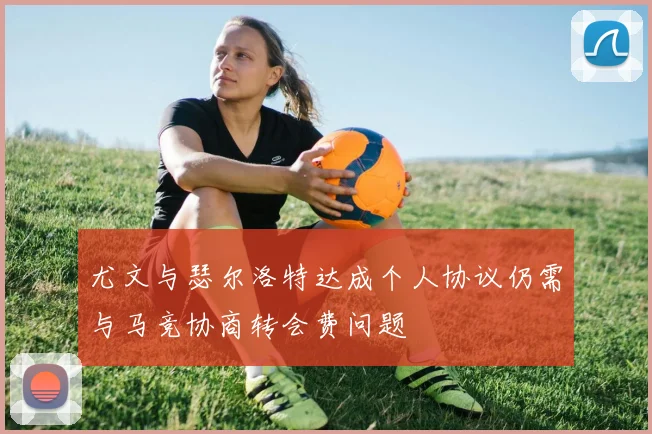 尤文与瑟尔洛特达成个人协议仍需与马竞协商转会费问题