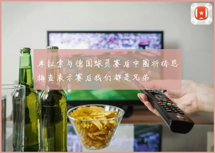 库拉索与德国球员赛后中圈祈祷恩梅查表示赛后我们都是兄弟