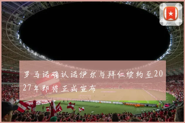 罗马诺确认诺伊尔与拜仁续约至2027年即将正式宣布