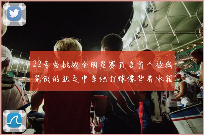 22号秀挑战全明星赛直言首个被我晃倒的就是申京他打球像背着冰箱一样笨重