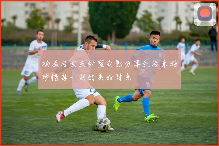 杨溢与女友甜蜜合影分享生活乐趣珍惜每一刻的美好时光