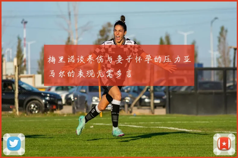 梅里诺谈养伤与妻子怀孕的压力亚马尔的表现无需多言