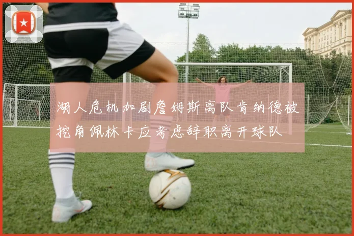 湖人危机加剧詹姆斯离队肯纳德被挖角佩林卡应考虑辞职离开球队