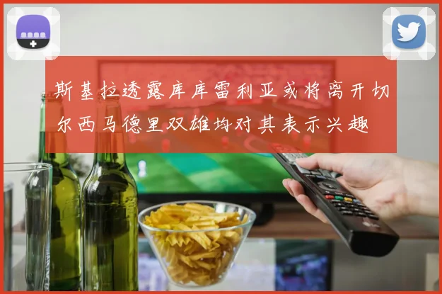 斯基拉透露库库雷利亚或将离开切尔西马德里双雄均对其表示兴趣