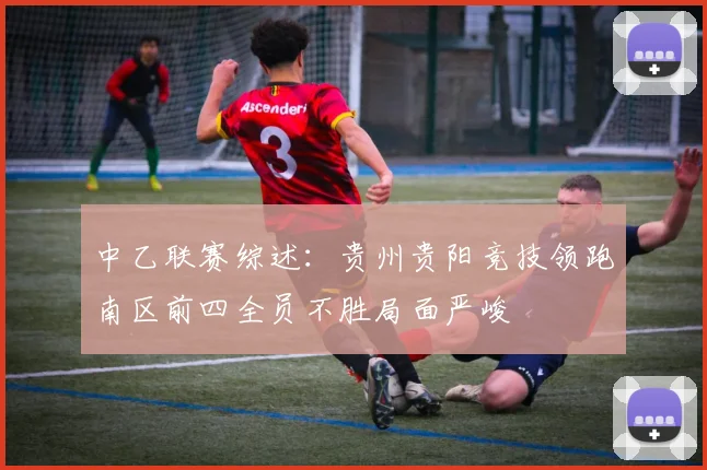 中乙联赛综述：贵州贵阳竞技领跑南区前四全员不胜局面严峻