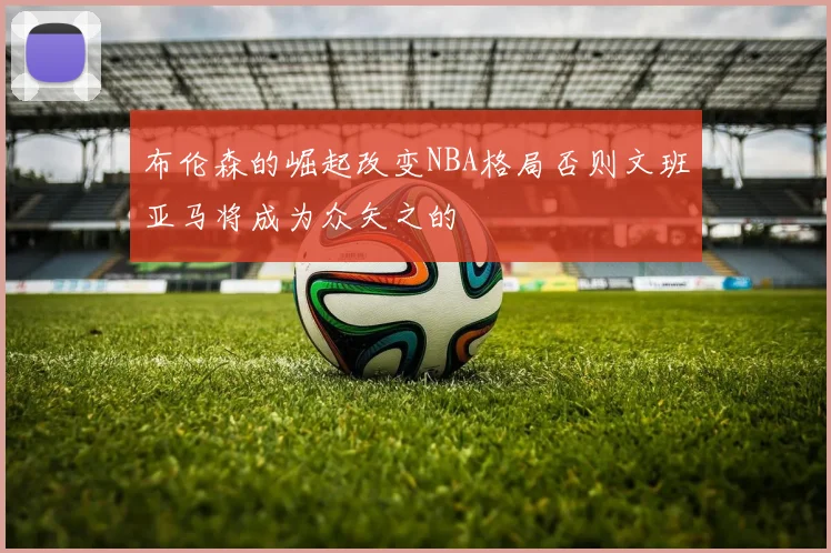 布伦森的崛起改变NBA格局否则文班亚马将成为众矢之的