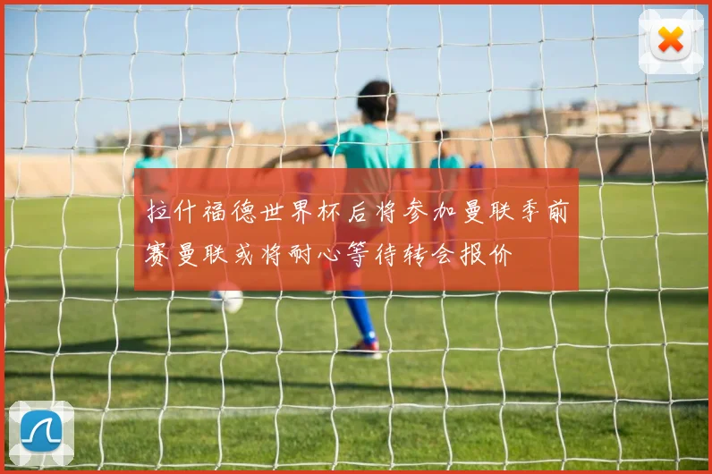 拉什福德世界杯后将参加曼联季前赛曼联或将耐心等待转会报价