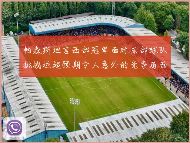 帕森斯坦言西部冠军面对东部球队挑战远超预期令人意外的竞争局面