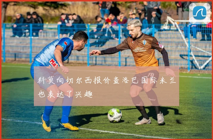 科莫向切尔西报价查洛巴国际米兰也表达了兴趣