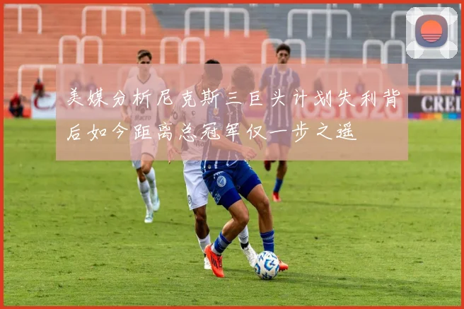 美媒分析尼克斯三巨头计划失利背后如今距离总冠军仅一步之遥